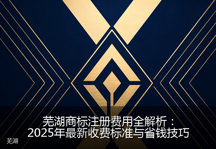 芜湖商标注册费用全解析：2025年最新收费标准与省钱技巧